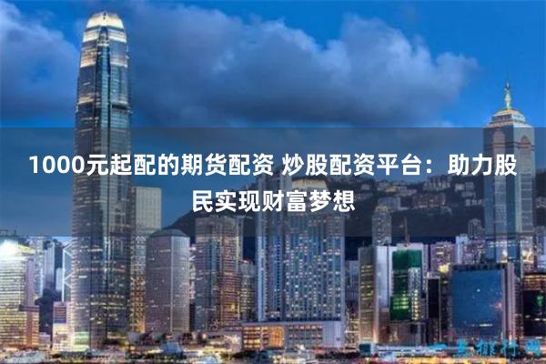 1000元起配的期货配资 炒股配资平台：助力股民实现财富梦想