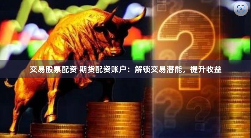 交易股票配资 期货配资账户：解锁交易潜能，提升收益