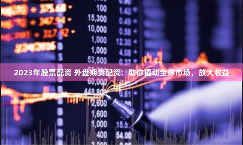 2023年股票配资 外盘期货配资：助你撬动全球市场，放大收益