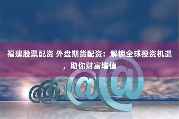 福建股票配资 外盘期货配资：解锁全球投资机遇，助你财富增值