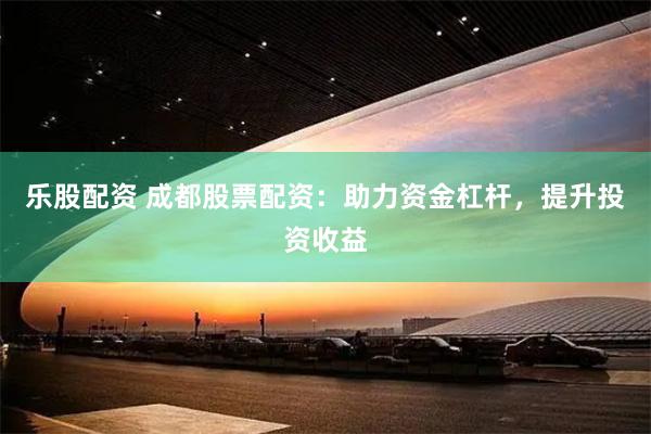 乐股配资 成都股票配资：助力资金杠杆，提升投资收益