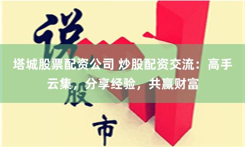 塔城股票配资公司 炒股配资交流：高手云集，分享经验，共赢财富