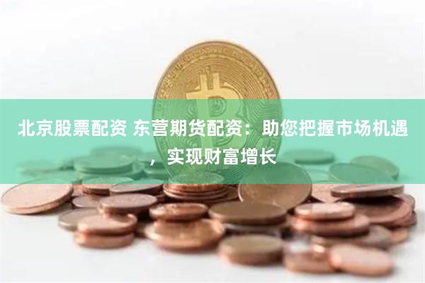 北京股票配资 东营期货配资：助您把握市场机遇，实现财富增长