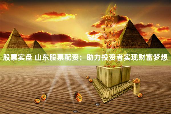 股票实盘 山东股票配资：助力投资者实现财富梦想