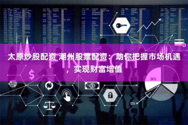 太原炒股配资 潮州股票配资：助你把握市场机遇，实现财富增值