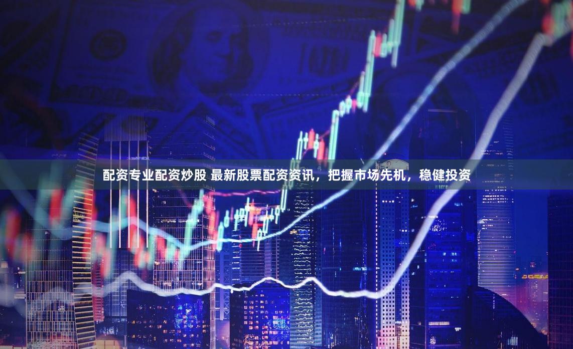 配资专业配资炒股 最新股票配资资讯，把握市场先机，稳健投资