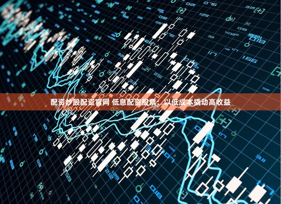 配资炒股配资官网 低息配资股票：以低成本撬动高收益