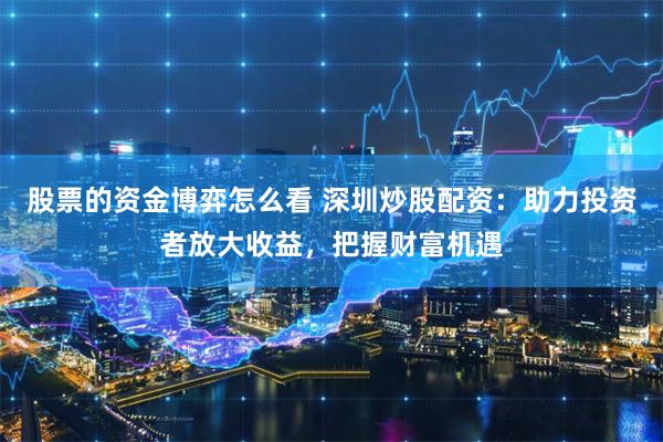 股票的资金博弈怎么看 深圳炒股配资：助力投资者放大收益，把握财富机遇