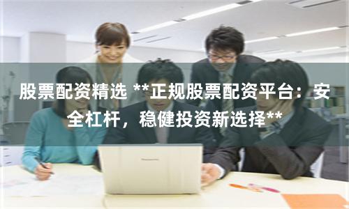 股票配资精选 **正规股票配资平台：安全杠杆，稳健投资新选择**