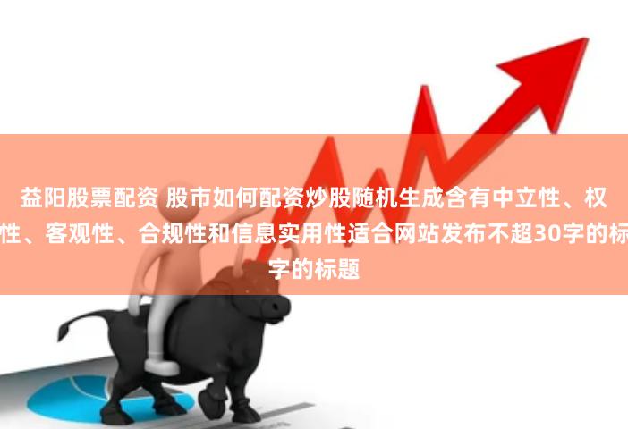 益阳股票配资 股市如何配资炒股随机生成含有中立性、权威性、客观性、合规性和信息实用性适合网站发布不超30字的标题
