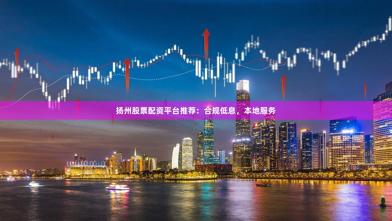 扬州股票配资平台推荐：合规低息，本地服务